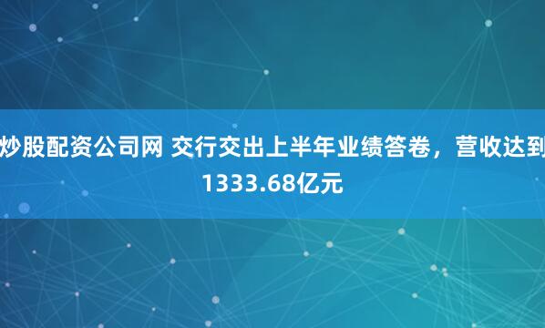 炒股配资公司网 交行交出上半年业绩答卷，营收达到1333.68亿元
