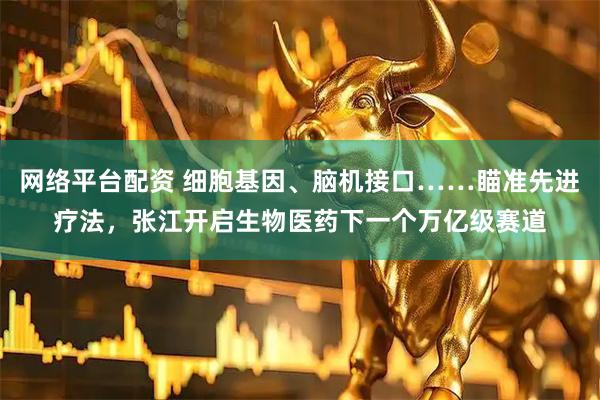 网络平台配资 细胞基因、脑机接口……瞄准先进疗法，张江开启生物医药下一个万亿级赛道