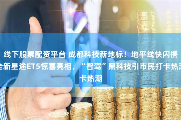 线下股票配资平台 成都科技新地标！地平线快闪携全新星途ET5惊喜亮相，“智驾”黑科技引市民打卡热潮