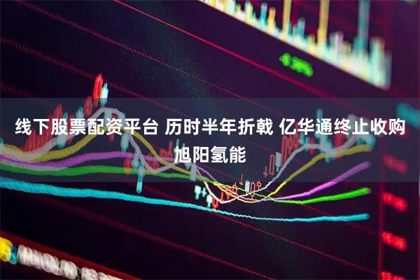 线下股票配资平台 历时半年折戟 亿华通终止收购旭阳氢能