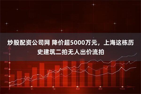 炒股配资公司网 降价超5000万元，上海这栋历史建筑二拍无人出价流拍