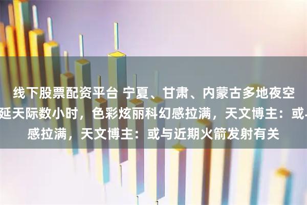 线下股票配资平台 宁夏、甘肃、内蒙古多地夜空现“五彩祥云”，蔓延天际数小时，色彩炫丽科幻感拉满，天文博主：或与近期火箭发射有关