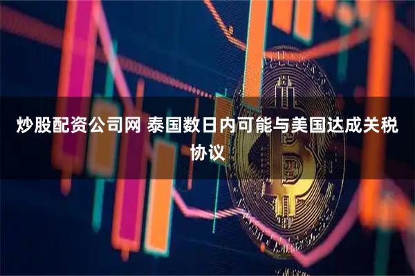 炒股配资公司网 泰国数日内可能与美国达成关税协议