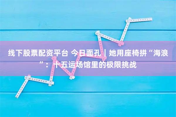 线下股票配资平台 今日面孔｜她用座椅拼“海浪”：十五运场馆里的极限挑战