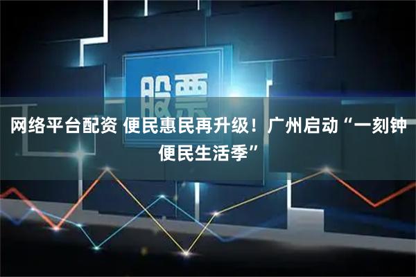 网络平台配资 便民惠民再升级！广州启动“一刻钟便民生活季”