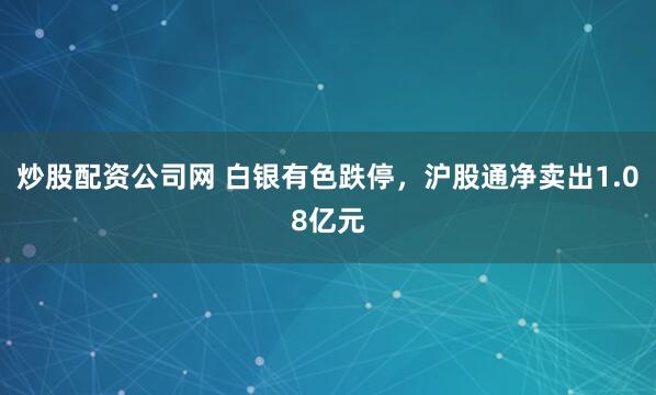 炒股配资公司网 白银有色跌停，沪股通净卖出1.08亿元