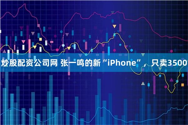 炒股配资公司网 张一鸣的新“iPhone”，只卖3500