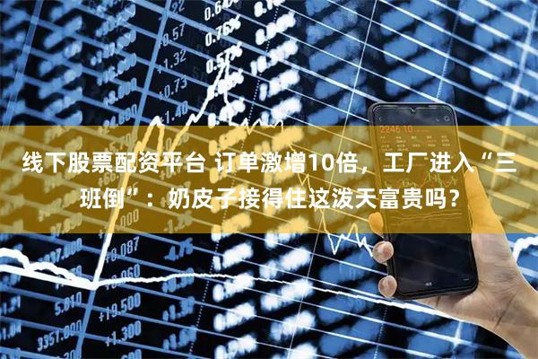 线下股票配资平台 订单激增10倍，工厂进入“三班倒”：奶皮子接得住这泼天富贵吗？