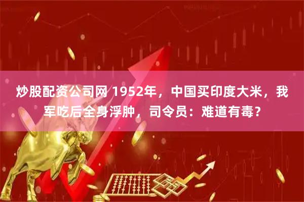 炒股配资公司网 1952年，中国买印度大米，我军吃后全身浮肿，司令员：难道有毒？
