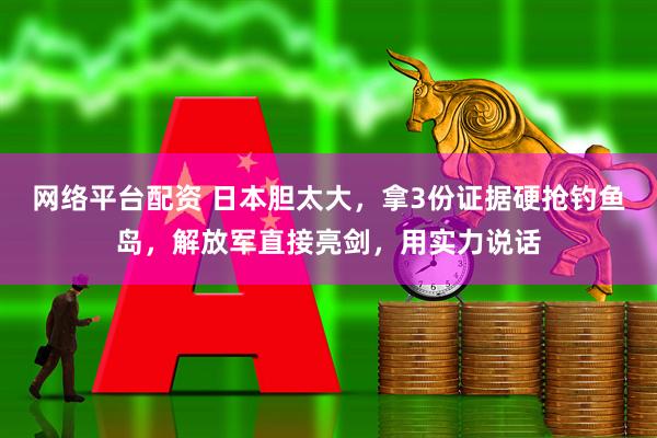 网络平台配资 日本胆太大，拿3份证据硬抢钓鱼岛，解放军直接亮剑，用实力说话