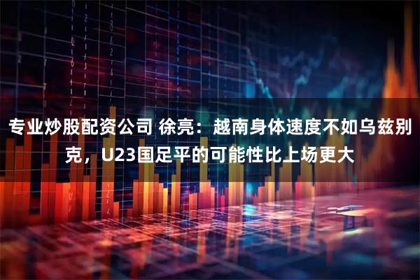 专业炒股配资公司 徐亮：越南身体速度不如乌兹别克，U23国足平的可能性比上场更大