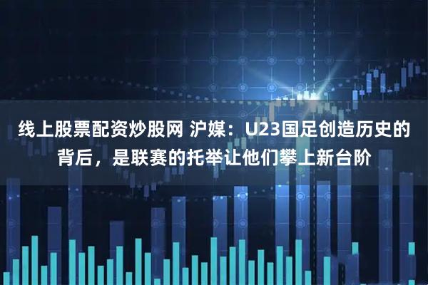 线上股票配资炒股网 沪媒：U23国足创造历史的背后，是联赛的托举让他们攀上新台阶