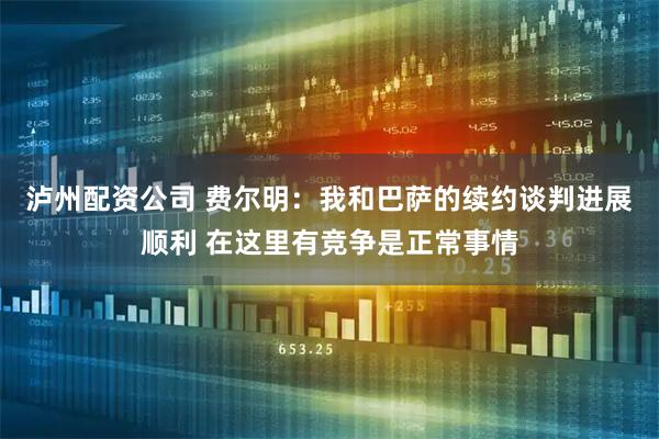 泸州配资公司 费尔明：我和巴萨的续约谈判进展顺利 在这里有竞争是正常事情