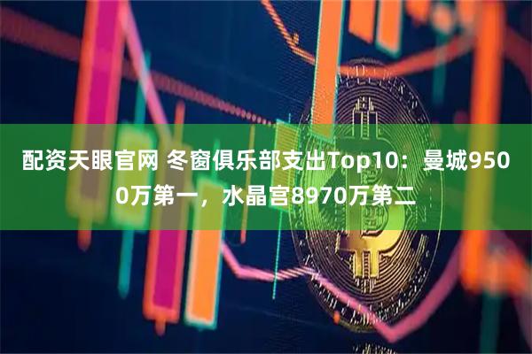 配资天眼官网 冬窗俱乐部支出Top10：曼城9500万第一，水晶宫8970万第二