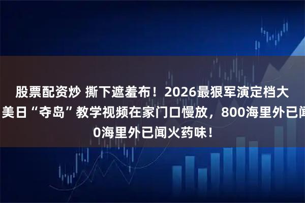 股票配资炒 撕下遮羞布！2026最狠军演定档大年初四，美日“夺岛”教学视频在家门口慢放，800海里外已闻火药味！