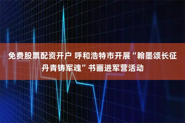 免费股票配资开户 呼和浩特市开展“翰墨颂长征丹青铸军魂”书画进军营活动