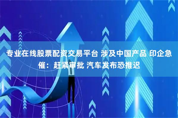 专业在线股票配资交易平台 涉及中国产品 印企急催:赶紧审批 汽车发布恐推迟
