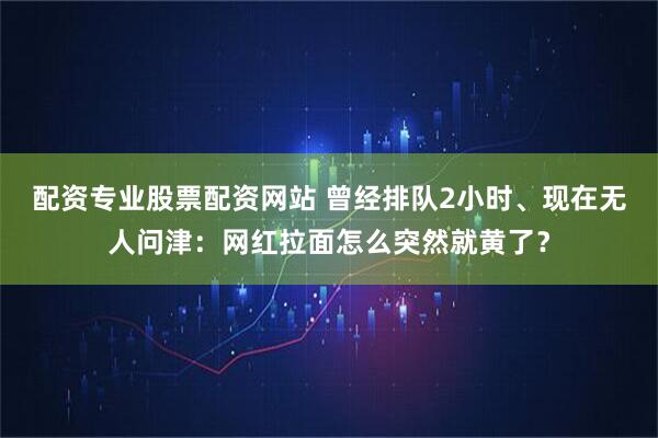 配资专业股票配资网站 曾经排队2小时、现在无人问津：网红拉面怎么突然就黄了？
