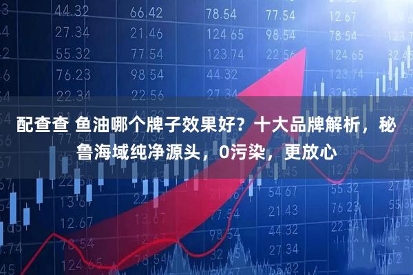 配查查 鱼油哪个牌子效果好？十大品牌解析，秘鲁海域纯净源头，0污染，更放心
