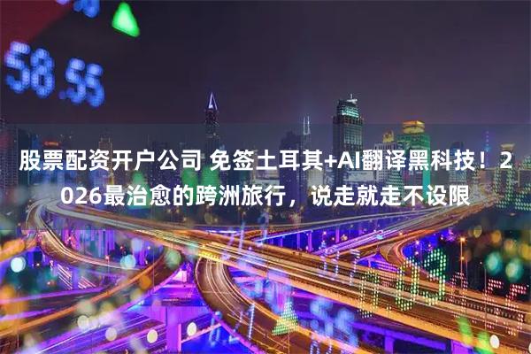 股票配资开户公司 免签土耳其+AI翻译黑科技！2026最治愈的跨洲旅行，说走就走不设限