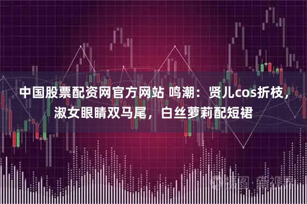中国股票配资网官方网站 鸣潮：贤儿cos折枝，淑女眼睛双马尾，白丝萝莉配短裙