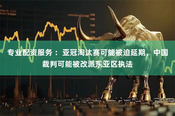 专业配资服务 ：亚冠淘汰赛可能被迫延期，中国裁判可能被改派东亚区执法