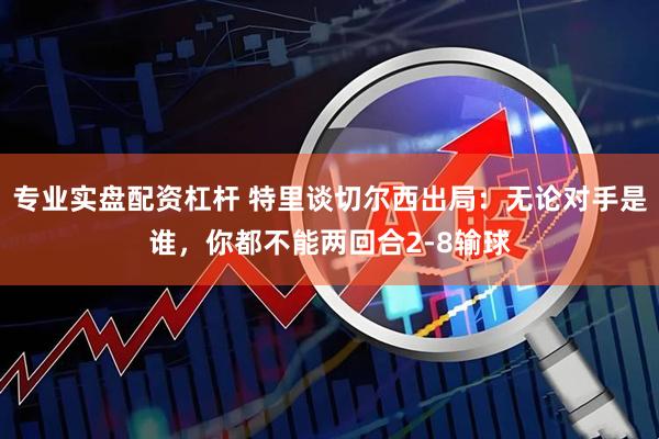 专业实盘配资杠杆 特里谈切尔西出局:无论对手是谁,你都不能两回合2-8输球