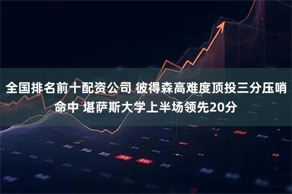 全国排名前十配资公司 彼得森高难度顶投三分压哨命中 堪萨斯大学上半场领先20分