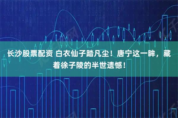 长沙股票配资 白衣仙子踏凡尘！唐宁这一眸，藏着徐子陵的半世遗憾！
