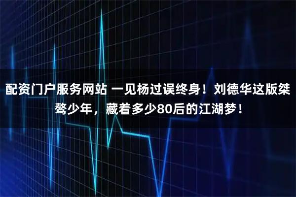 配资门户服务网站 一见杨过误终身！刘德华这版桀骜少年，藏着多少80后的江湖梦！