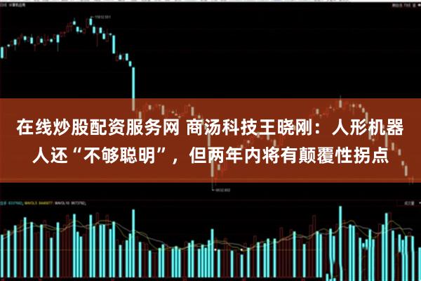 在线炒股配资服务网 商汤科技王晓刚：人形机器人还“不够聪明”，但两年内将有颠覆性拐点