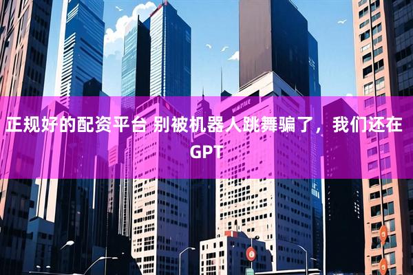 正规好的配资平台 别被机器人跳舞骗了,我们还在 GPT