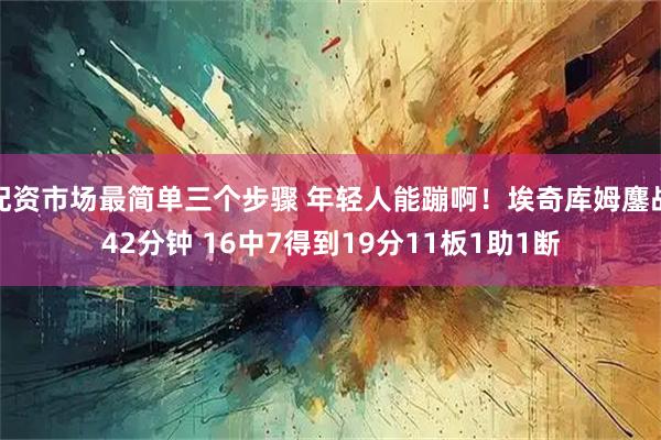 配资市场最简单三个步骤 年轻人能蹦啊！埃奇库姆鏖战42分钟 16中7得到19分11板1助1断