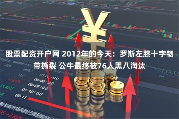 股票配资开户网 2012年的今天：罗斯左膝十字韧带撕裂 公牛最终被76人黑八淘汰