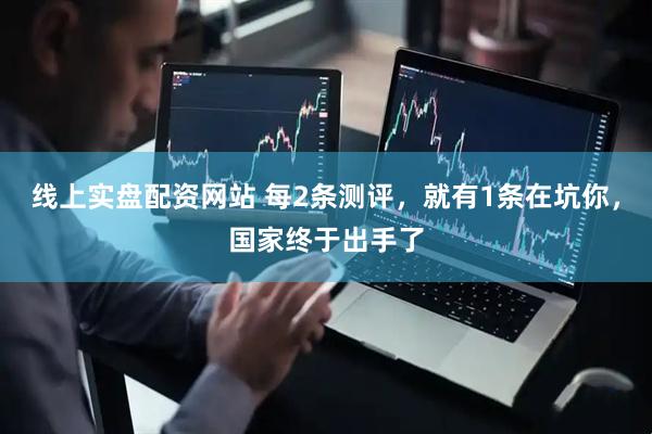 线上实盘配资网站 每2条测评,就有1条在坑你,国家终于出手了