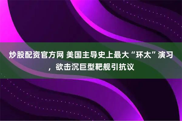炒股配资官方网 美国主导史上最大“环太”演习,欲击沉巨型靶舰引抗议