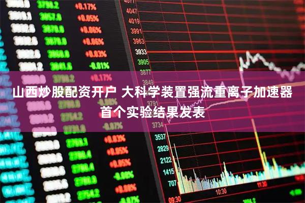 山西炒股配资开户 大科学装置强流重离子加速器首个实验结果发表